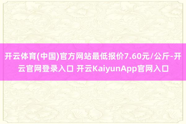 开云体育(中国)官方网站最低报价7.60元/公斤-开云官网登录入口 开云KaiyunApp官网入口