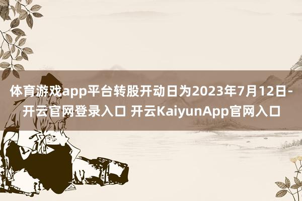 体育游戏app平台转股开动日为2023年7月12日-开云官网登录入口 开云KaiyunApp官网入口