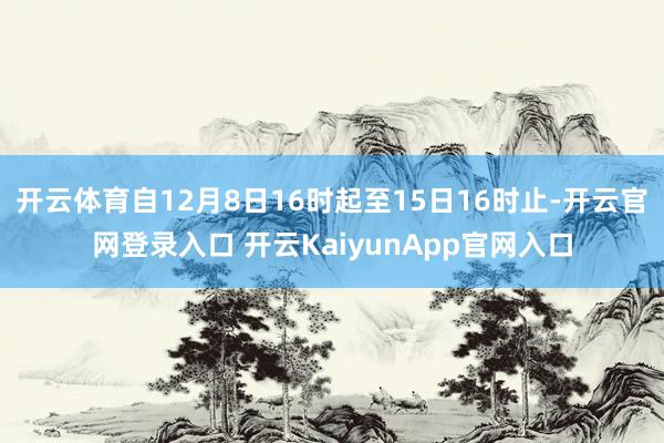 开云体育自12月8日16时起至15日16时止-开云官网登录入口 开云KaiyunApp官网入口
