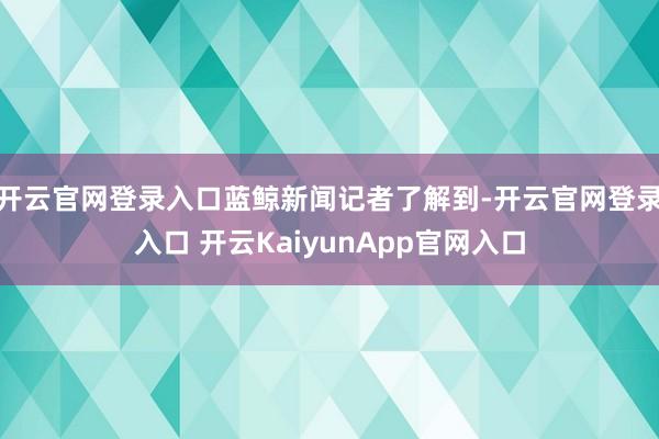 开云官网登录入口 蓝鲸新闻记者了解到-开云官网登录入口 开云KaiyunApp官网入口