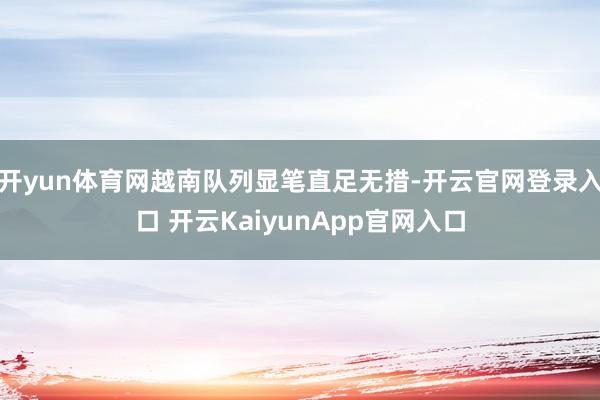 开yun体育网越南队列显笔直足无措-开云官网登录入口 开云KaiyunApp官网入口