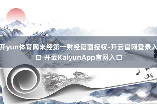 开yun体育网未经第一财经籍面授权-开云官网登录入口 开云KaiyunApp官网入口