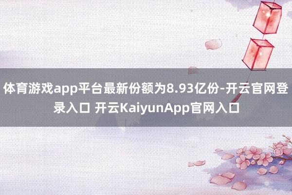 体育游戏app平台最新份额为8.93亿份-开云官网登录入口 开云KaiyunApp官网入口