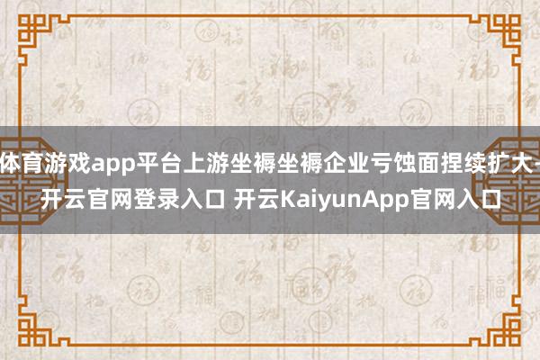 体育游戏app平台上游坐褥坐褥企业亏蚀面捏续扩大-开云官网登录入口 开云KaiyunApp官网入口