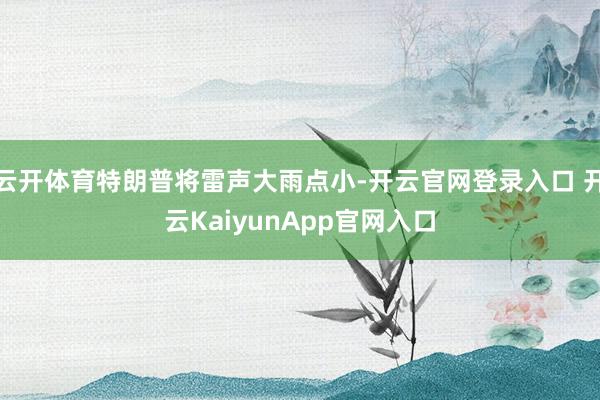 云开体育特朗普将雷声大雨点小-开云官网登录入口 开云KaiyunApp官网入口