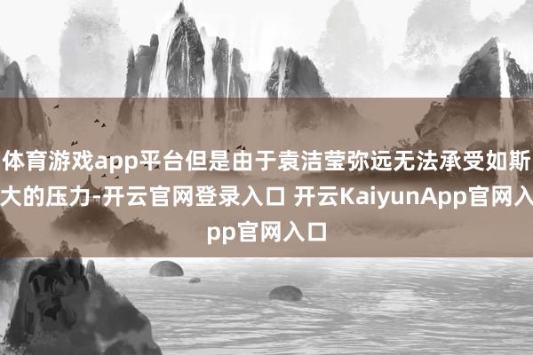 体育游戏app平台但是由于袁洁莹弥远无法承受如斯之大的压力-开云官网登录入口 开云KaiyunApp官网入口
