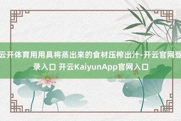 云开体育用用具将蒸出来的食材压榨出汁-开云官网登录入口 开云KaiyunApp官网入口