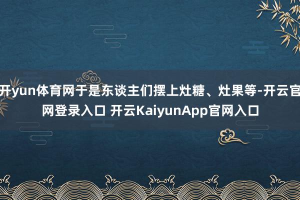 开yun体育网于是东谈主们摆上灶糖、灶果等-开云官网登录入口 开云KaiyunApp官网入口