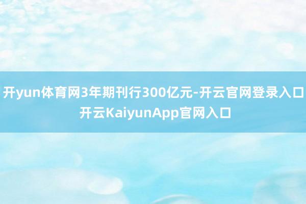 开yun体育网3年期刊行300亿元-开云官网登录入口 开云KaiyunApp官网入口