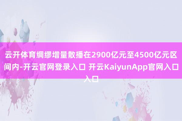 云开体育绸缪增量散播在2900亿元至4500亿元区间内-开云官网登录入口 开云KaiyunApp官网入口