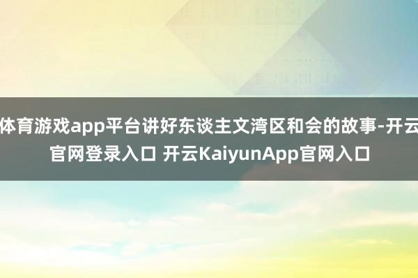 体育游戏app平台讲好东谈主文湾区和会的故事-开云官网登录入口 开云KaiyunApp官网入口