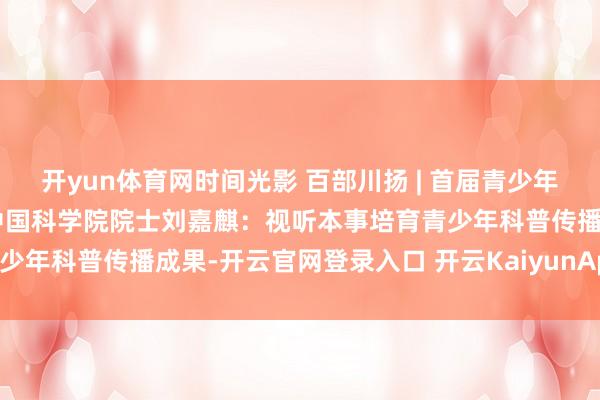开yun体育网时间光影 百部川扬 | 首届青少年科普视听大会恢弘举行，中国科学院院士刘嘉麒：视听本事培育青少年科普传播成果-开云官网登录入口 开云KaiyunApp官网入口