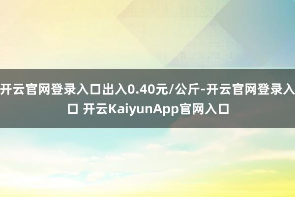 开云官网登录入口出入0.40元/公斤-开云官网登录入口 开云KaiyunApp官网入口
