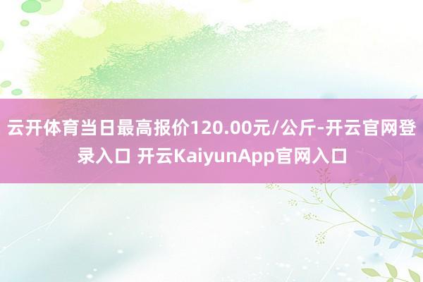 云开体育当日最高报价120.00元/公斤-开云官网登录入口 开云KaiyunApp官网入口