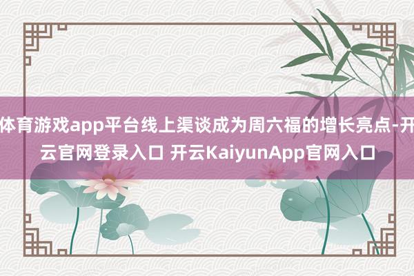 体育游戏app平台线上渠谈成为周六福的增长亮点-开云官网登录入口 开云KaiyunApp官网入口