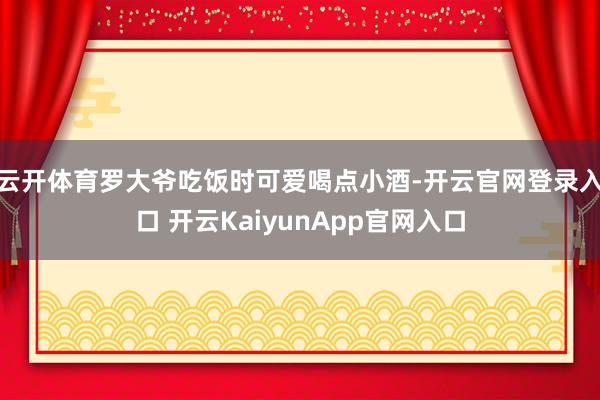 云开体育罗大爷吃饭时可爱喝点小酒-开云官网登录入口 开云KaiyunApp官网入口