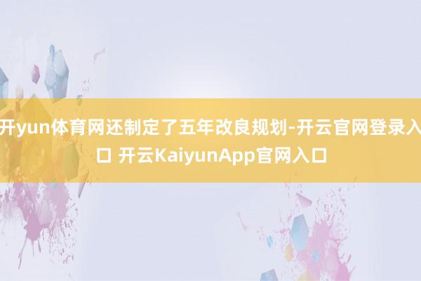 开yun体育网还制定了五年改良规划-开云官网登录入口 开云KaiyunApp官网入口
