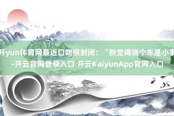 开yun体育网最近口吻很封闭：“别觉得烧个车是小事-开云官网登录入口 开云KaiyunApp官网入口