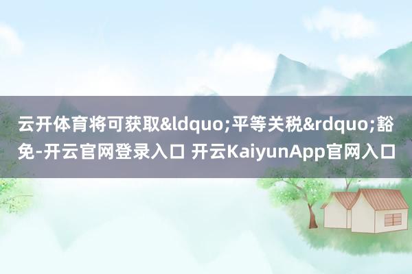 云开体育将可获取“平等关税”豁免-开云官网登录入口 开云KaiyunApp官网入口