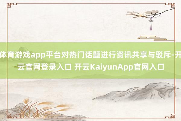 体育游戏app平台对热门话题进行资讯共享与驳斥-开云官网登录入口 开云KaiyunApp官网入口