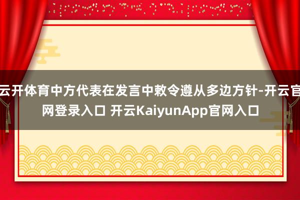 云开体育中方代表在发言中敕令遵从多边方针-开云官网登录入口 开云KaiyunApp官网入口
