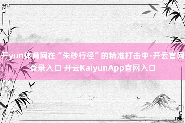 开yun体育网在“朱砂行径”的精准打击中-开云官网登录入口 开云KaiyunApp官网入口