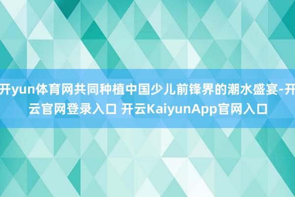 开yun体育网共同种植中国少儿前锋界的潮水盛宴-开云官网登录入口 开云KaiyunApp官网入口