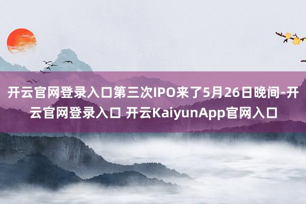 开云官网登录入口第三次IPO来了5月26日晚间-开云官网登录入口 开云KaiyunApp官网入口