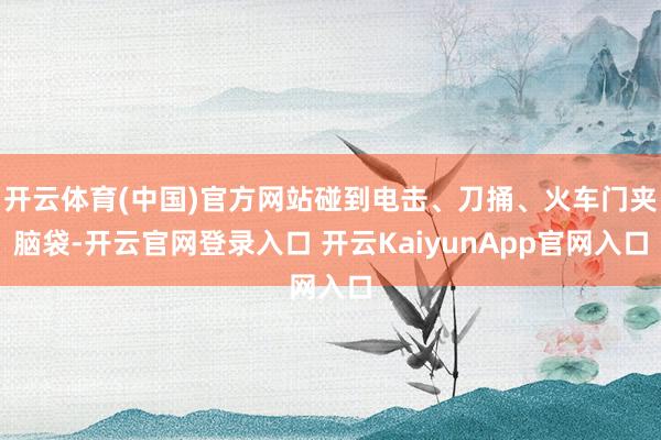 开云体育(中国)官方网站碰到电击、刀捅、火车门夹脑袋-开云官网登录入口 开云KaiyunApp官网入口
