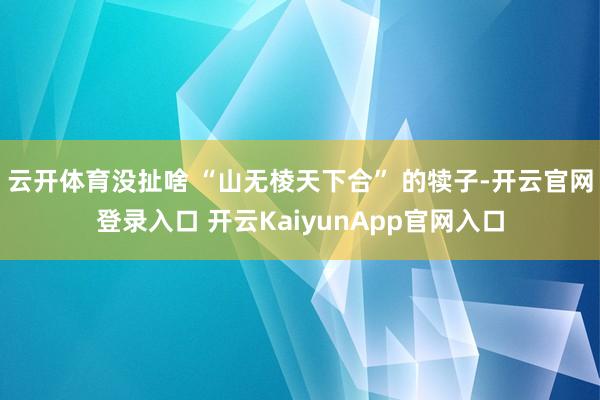 云开体育没扯啥 “山无棱天下合” 的犊子-开云官网登录入口 开云KaiyunApp官网入口