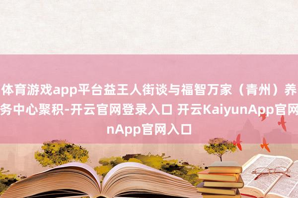 体育游戏app平台益王人街谈与福智万家（青州）养老服务中心聚积-开云官网登录入口 开云KaiyunApp官网入口