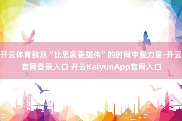 开云体育致意“比思象更雄伟”的时间中坚力量-开云官网登录入口 开云KaiyunApp官网入口