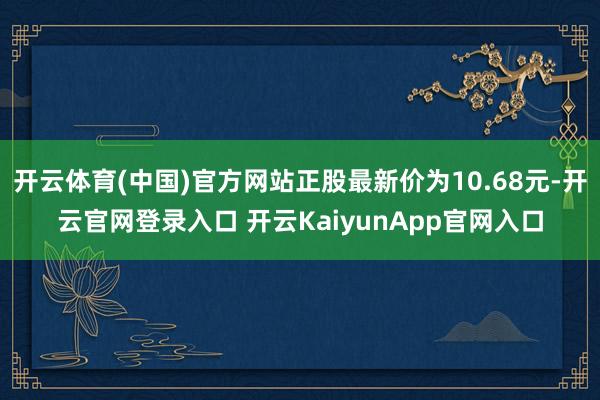开云体育(中国)官方网站正股最新价为10.68元-开云官网登录入口 开云KaiyunApp官网入口