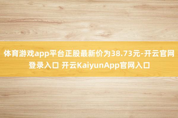 体育游戏app平台正股最新价为38.73元-开云官网登录入口 开云KaiyunApp官网入口